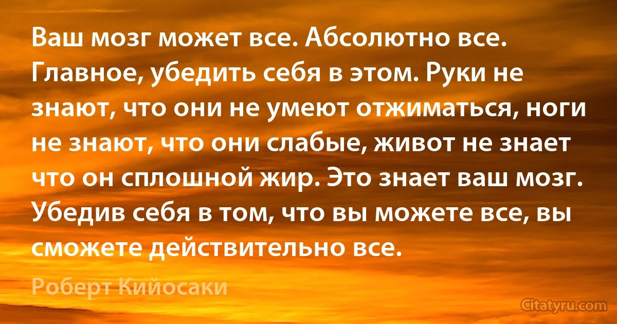 Ваш мозг может все. Абсолютно все. Главное, убедить себя в этом. Руки не знают, что они не умеют отжиматься, ноги не знают, что они слабые, живот не знает что он сплошной жир. Это знает ваш мозг. Убедив себя в том, что вы можете все, вы сможете действительно все. (Роберт Кийосаки)