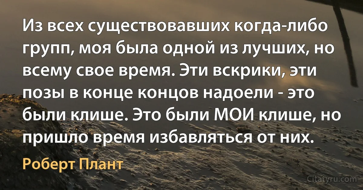 Из всех существовавших когда-либо групп, моя была одной из лучших, но всему свое время. Эти вскрики, эти позы в конце концов надоели - это были клише. Это были МОИ клише, но пришло время избавляться от них. (Роберт Плант)