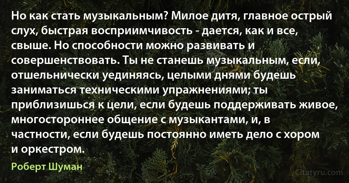 Но как стать музыкальным? Милое дитя, главное острый слух, быстрая восприимчивость - дается, как и все, свыше. Но способности можно развивать и совершенствовать. Ты не станешь музыкальным, если, отшельнически уединяясь, целыми днями будешь заниматься техническими упражнениями; ты приблизишься к цели, если будешь поддерживать живое, многостороннее общение с музыкантами, и, в частности, если будешь постоянно иметь дело с хором и оркестром. (Роберт Шуман)