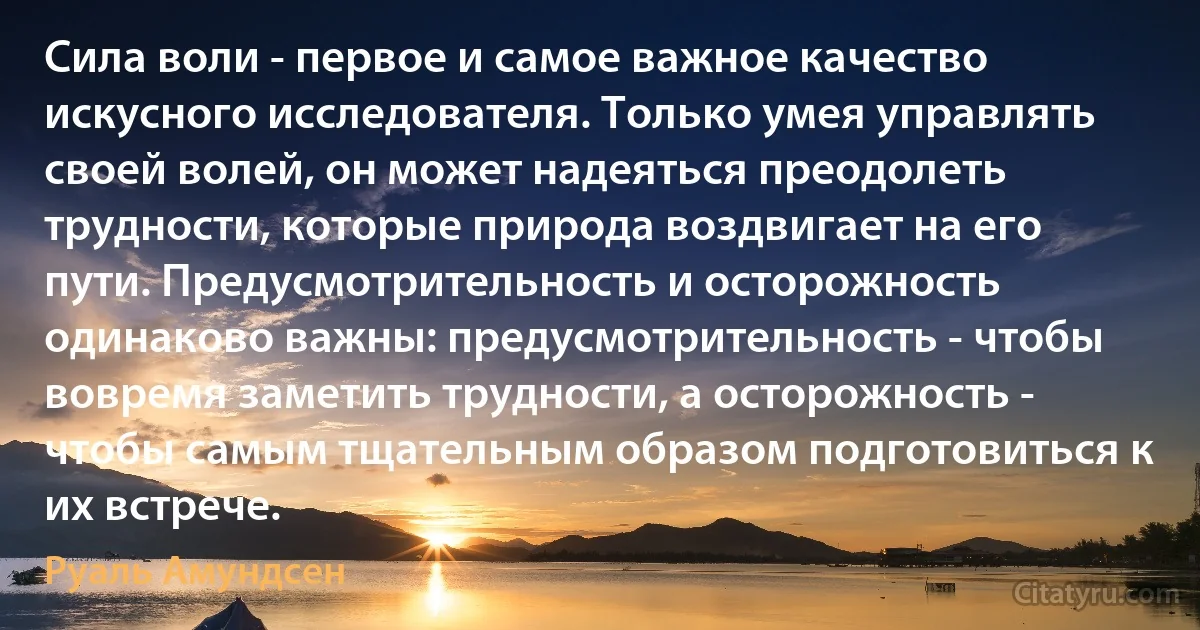 Сила воли - первое и самое важное качество искусного исследователя. Только умея управлять своей волей, он может надеяться преодолеть трудности, которые природа воздвигает на его пути. Предусмотрительность и осторожность одинаково важны: предусмотрительность - чтобы вовремя заметить трудности, а осторожность - чтобы самым тщательным образом подготовиться к их встрече. (Руаль Амундсен)