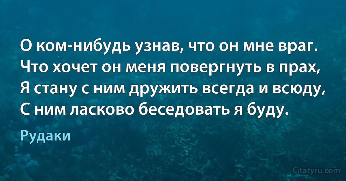 О ком-нибудь узнав, что он мне враг.
Что хочет он меня повергнуть в прах,
Я стану с ним дружить всегда и всюду,
С ним ласково беседовать я буду. (Рудаки)