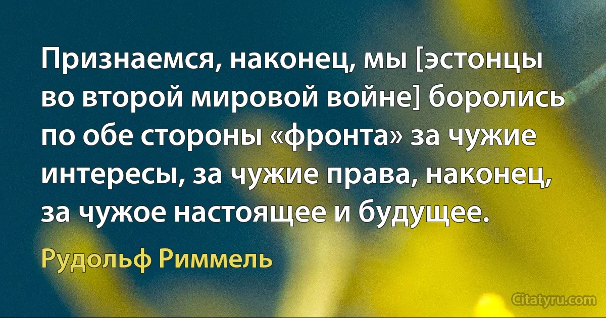 Признаемся, наконец, мы [эстонцы во второй мировой войне] боролись по обе стороны «фронта» за чужие интересы, за чужие права, наконец, за чужое настоящее и будущее. (Рудольф Риммель)