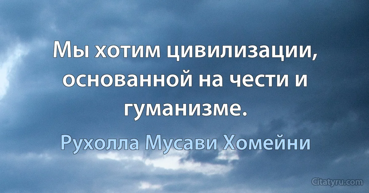 Мы хотим цивилизации, основанной на чести и гуманизме. (Рухолла Мусави Хомейни)