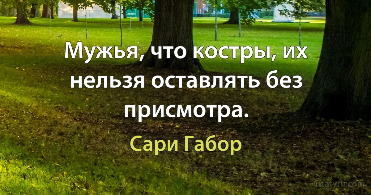 Мужья, что костры, их нельзя оставлять без присмотра. (Сари Габор)