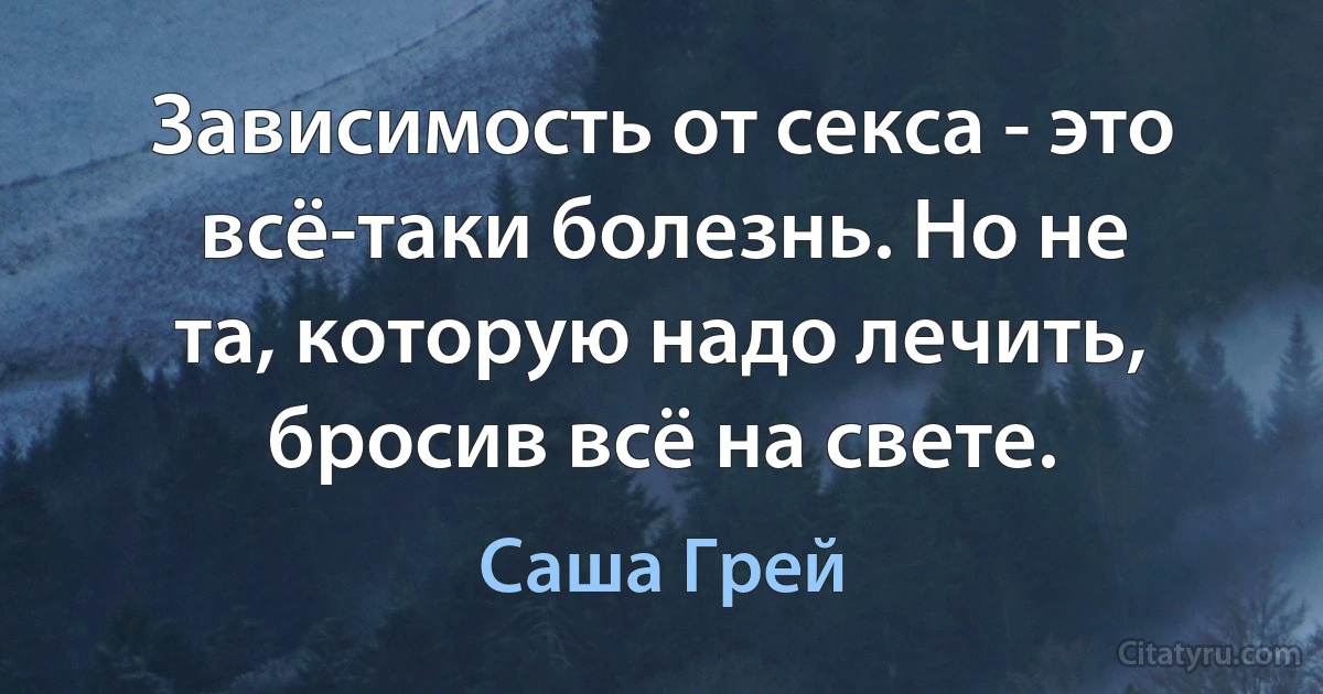 Зависимость от секса - это всё-таки болезнь. Но не та, которую надо лечить, бросив всё на свете. (Саша Грей)