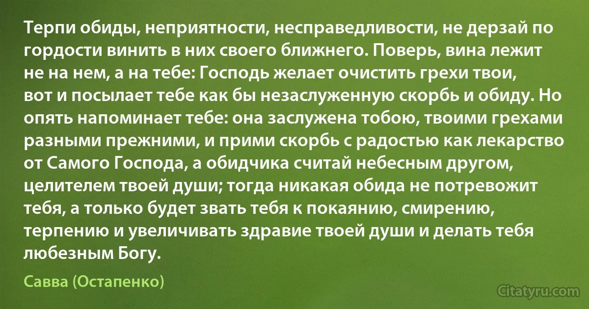 Терпи обиды, неприятности, несправедливости, не дерзай по гордости винить в них своего ближнего. Поверь, вина лежит не на нем, а на тебе: Господь желает очистить грехи твои, вот и посылает тебе как бы незаслуженную скорбь и обиду. Но опять напоминает тебе: она заслужена тобою, твоими грехами разными прежними, и прими скорбь с радостью как лекарство от Самого Господа, а обидчика считай небесным другом, целителем твоей души; тогда никакая обида не потревожит тебя, а только будет звать тебя к покаянию, смирению, терпению и увеличивать здравие твоей души и делать тебя любезным Богу. (Савва (Остапенко))