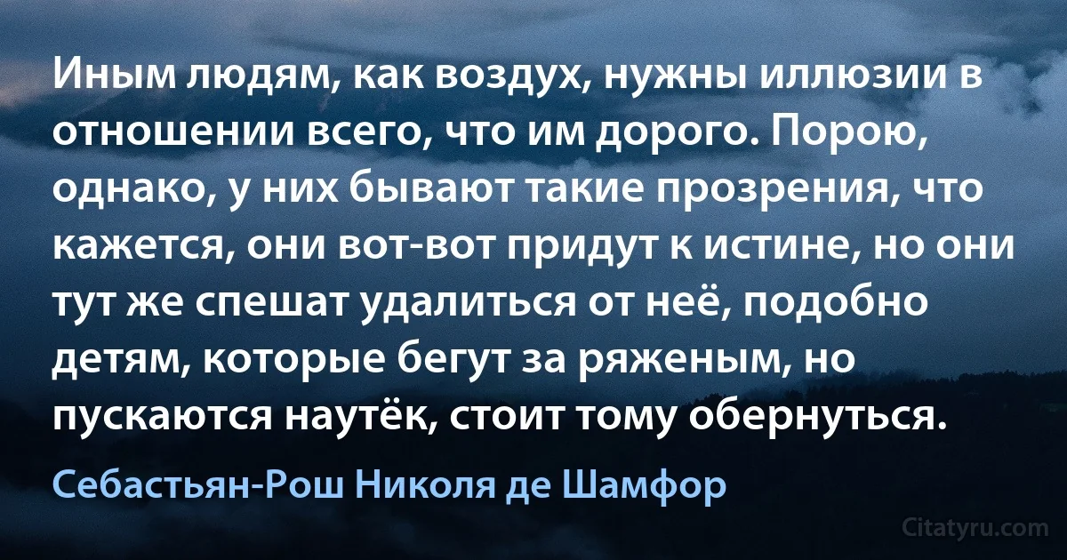 Иным людям, как воздух, нужны иллюзии в отношении всего, что им дорого. Порою, однако, у них бывают такие прозрения, что кажется, они вот-вот придут к истине, но они тут же спешат удалиться от неё, подобно детям, которые бегут за ряженым, но пускаются наутёк, стоит тому обернуться. (Себастьян-Рош Николя де Шамфор)