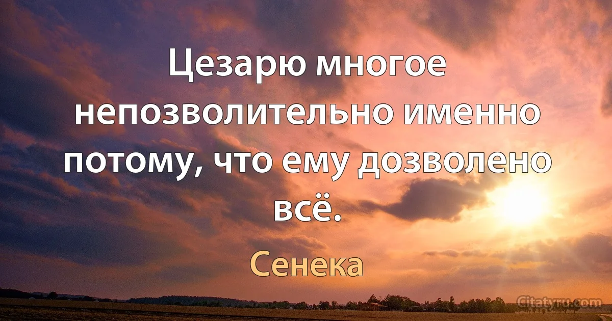 Цезарю многое непозволительно именно потому, что ему дозволено всё. (Сенека)