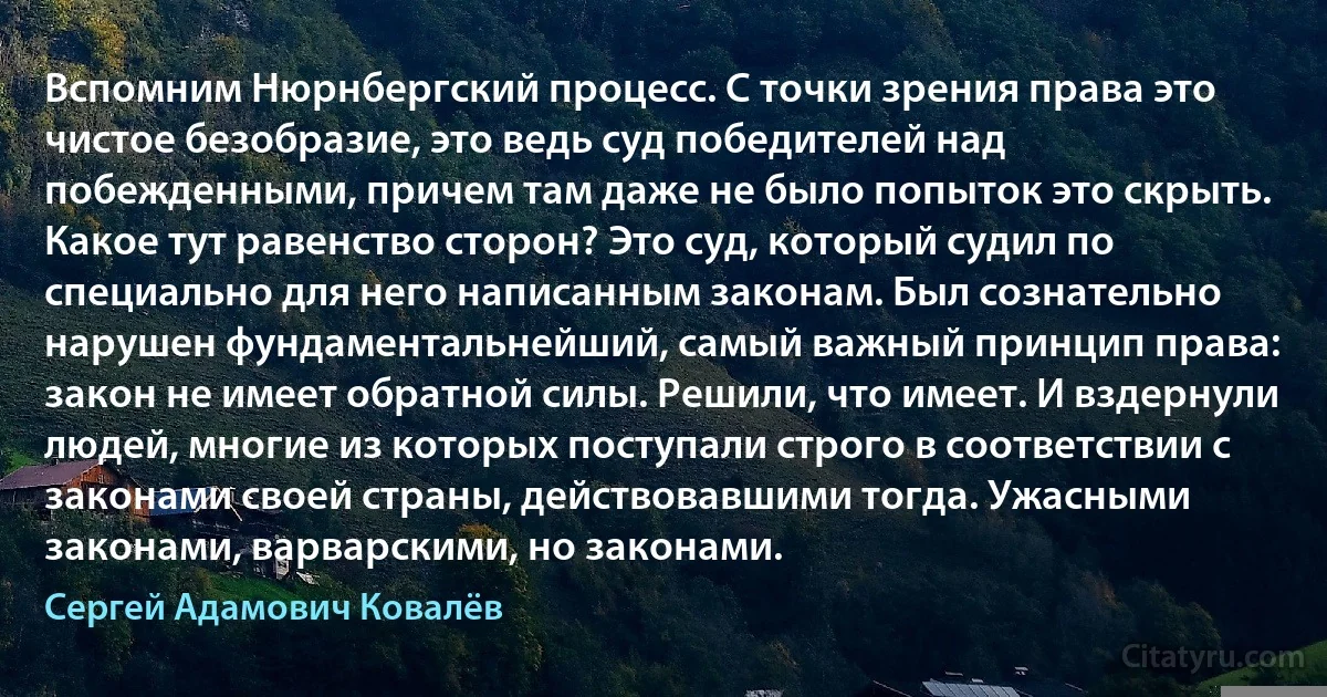 Вспомним Нюрнбергский процесс. С точки зрения права это чистое безобразие, это ведь суд победителей над побежденными, причем там даже не было попыток это скрыть. Какое тут равенство сторон? Это суд, который судил по специально для него написанным законам. Был сознательно нарушен фундаментальнейший, самый важный принцип права: закон не имеет обратной силы. Решили, что имеет. И вздернули людей, многие из которых поступали строго в соответствии с законами своей страны, действовавшими тогда. Ужасными законами, варварскими, но законами. (Сергей Адамович Ковалёв)