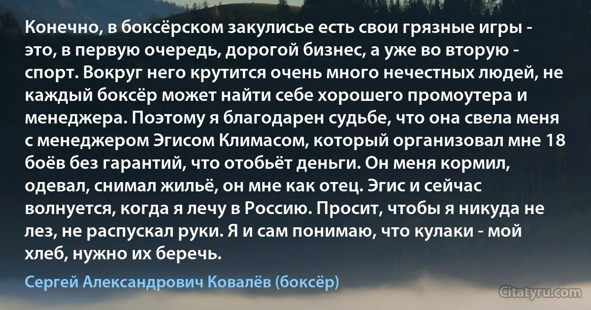 Конечно, в боксёрском закулисье есть свои грязные игры - это, в первую очередь, дорогой бизнес, а уже во вторую - спорт. Вокруг него крутится очень много нечестных людей, не каждый боксёр может найти себе хорошего промоутера и менеджера. Поэтому я благодарен судьбе, что она свела меня с менеджером Эгисом Климасом, который организовал мне 18 боёв без гарантий, что отобьёт деньги. Он меня кормил, одевал, снимал жильё, он мне как отец. Эгис и сейчас волнуется, когда я лечу в Россию. Просит, чтобы я никуда не лез, не распускал руки. Я и сам понимаю, что кулаки - мой хлеб, нужно их беречь. (Сергей Александрович Ковалёв (боксёр))