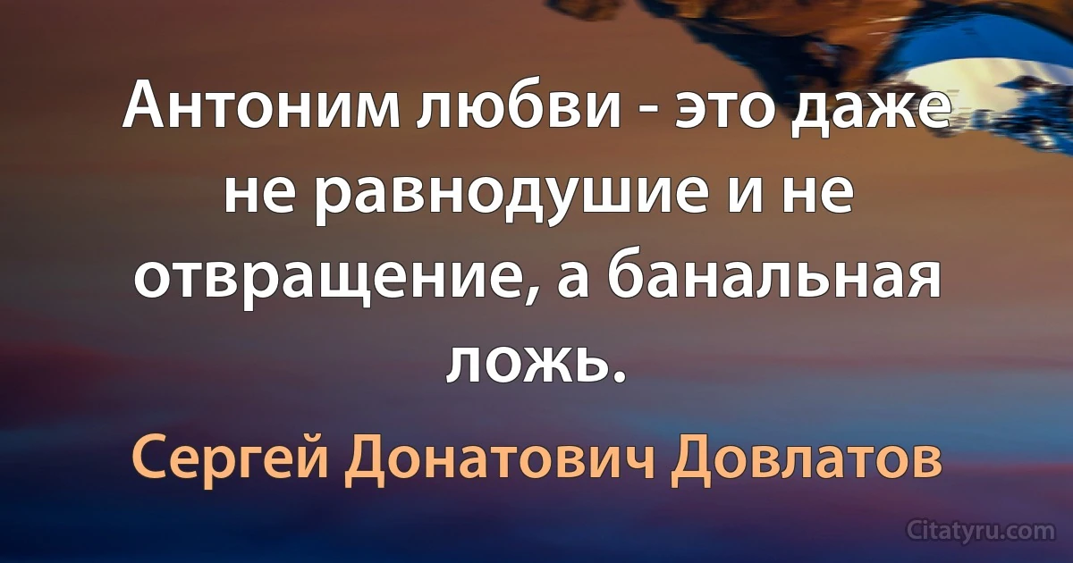 Антоним любви - это даже не равнодушие и не отвращение, а банальная ложь. (Сергей Донатович Довлатов)