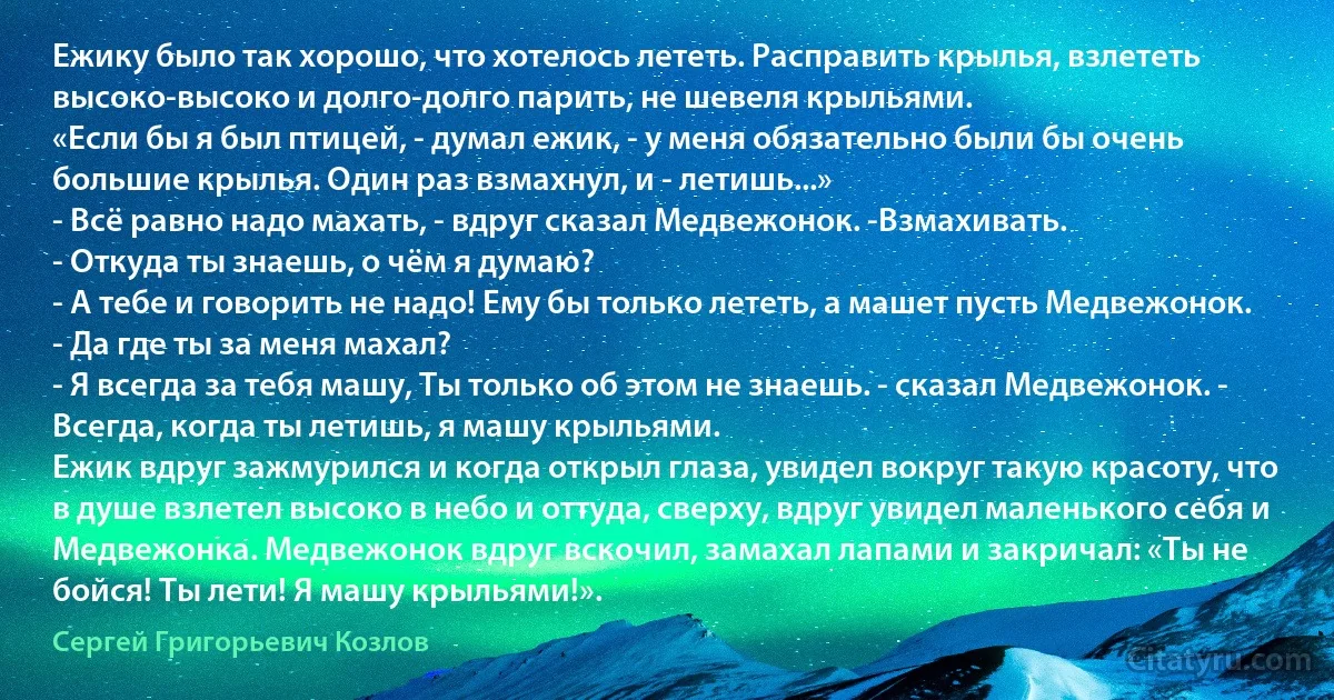 Ежику было так хорошо, что хотелось лететь. Расправить крылья, взлететь высоко-высоко и долго-долго парить, не шевеля крыльями.
«Если бы я был птицей, - думал ежик, - у меня обязательно были бы очень большие крылья. Один раз взмахнул, и - летишь...»
- Всё равно надо махать, - вдруг сказал Медвежонок. -Взмахивать.
- Откуда ты знаешь, о чём я думаю?
- А тебе и говорить не надо! Ему бы только лететь, а машет пусть Медвежонок.
- Да где ты за меня махал?
- Я всегда за тебя машу, Ты только об этом не знаешь. - сказал Медвежонок. - Всегда, когда ты летишь, я машу крыльями.
Ежик вдруг зажмурился и когда открыл глаза, увидел вокруг такую красоту, что в душе взлетел высоко в небо и оттуда, сверху, вдруг увидел маленького себя и Медвежонка. Медвежонок вдруг вскочил, замахал лапами и закричал: «Ты не бойся! Ты лети! Я машу крыльями!». (Сергей Григорьевич Козлов)