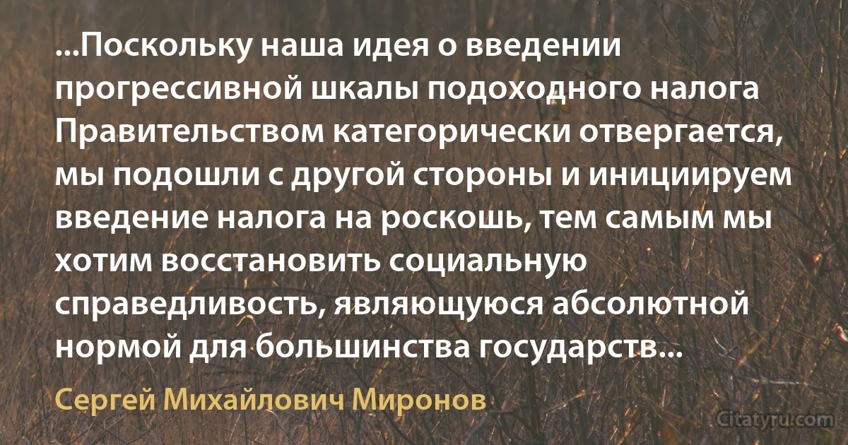 ...Поскольку наша идея о введении прогрессивной шкалы подоходного налога Правительством категорически отвергается, мы подошли с другой стороны и инициируем введение налога на роскошь, тем самым мы хотим восстановить социальную справедливость, являющуюся абсолютной нормой для большинства государств... (Сергей Михайлович Миронов)