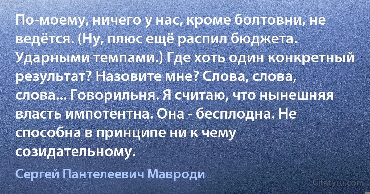 По-моему, ничего у нас, кроме болтовни, не ведётся. (Ну, плюс ещё распил бюджета. Ударными темпами.) Где хоть один конкретный результат? Назовите мне? Слова, слова, слова... Говорильня. Я считаю, что нынешняя власть импотентна. Она - бесплодна. Не способна в принципе ни к чему созидательному. (Сергей Пантелеевич Мавроди)