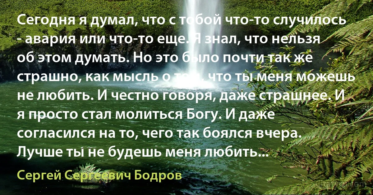 Сегодня я думал, что с тобой что-то случилось - авария или что-то еще. Я знал, что нельзя об этом думать. Но это было почти так же страшно, как мысль о том, что ты меня можешь не любить. И честно говоря, даже страшнее. И я просто стал молиться Богу. И даже согласился на то, чего так боялся вчера. Лучше ты не будешь меня любить... (Сергей Сергеевич Бодров)