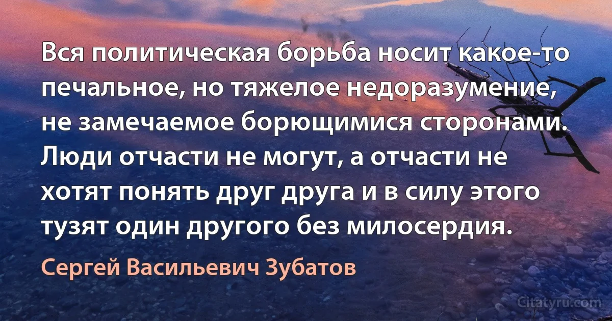 Вся политическая борьба носит какое-то печальное, но тяжелое недоразумение, не замечаемое борющимися сторонами. Люди отчасти не могут, а отчасти не хотят понять друг друга и в силу этого тузят один другого без милосердия. (Сергей Васильевич Зубатов)