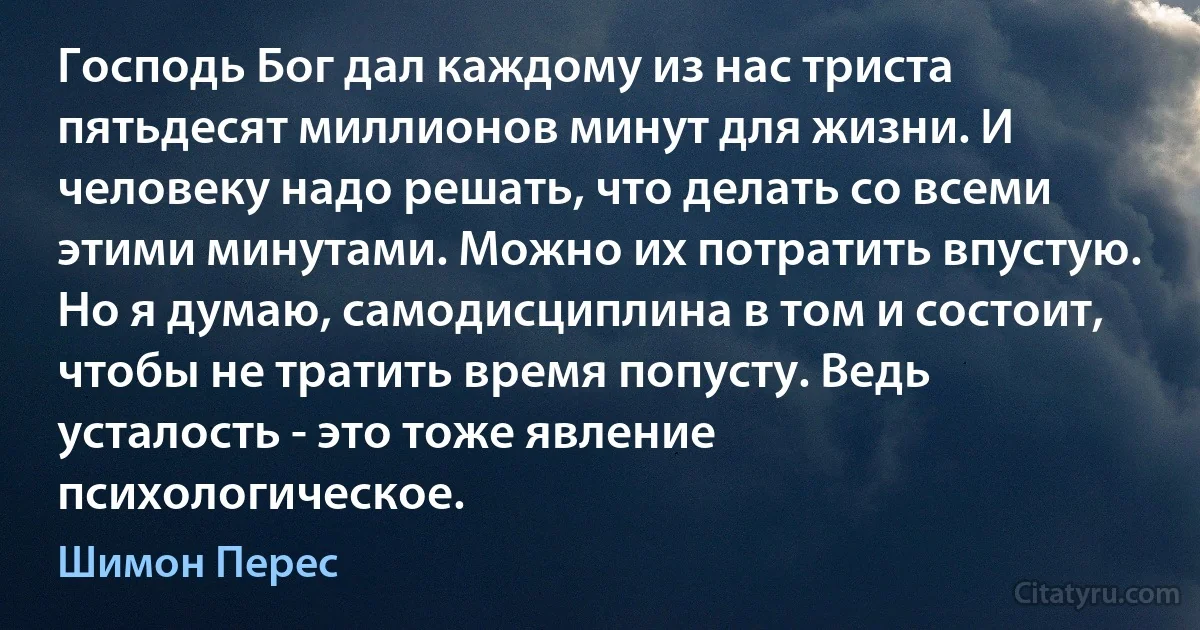 Господь Бог дал каждому из нас триста пятьдесят миллионов минут для жизни. И человеку надо решать, что делать со всеми этими минутами. Можно их потратить впустую. Но я думаю, самодисциплина в том и состоит, чтобы не тратить время попусту. Ведь усталость - это тоже явление психологическое. (Шимон Перес)