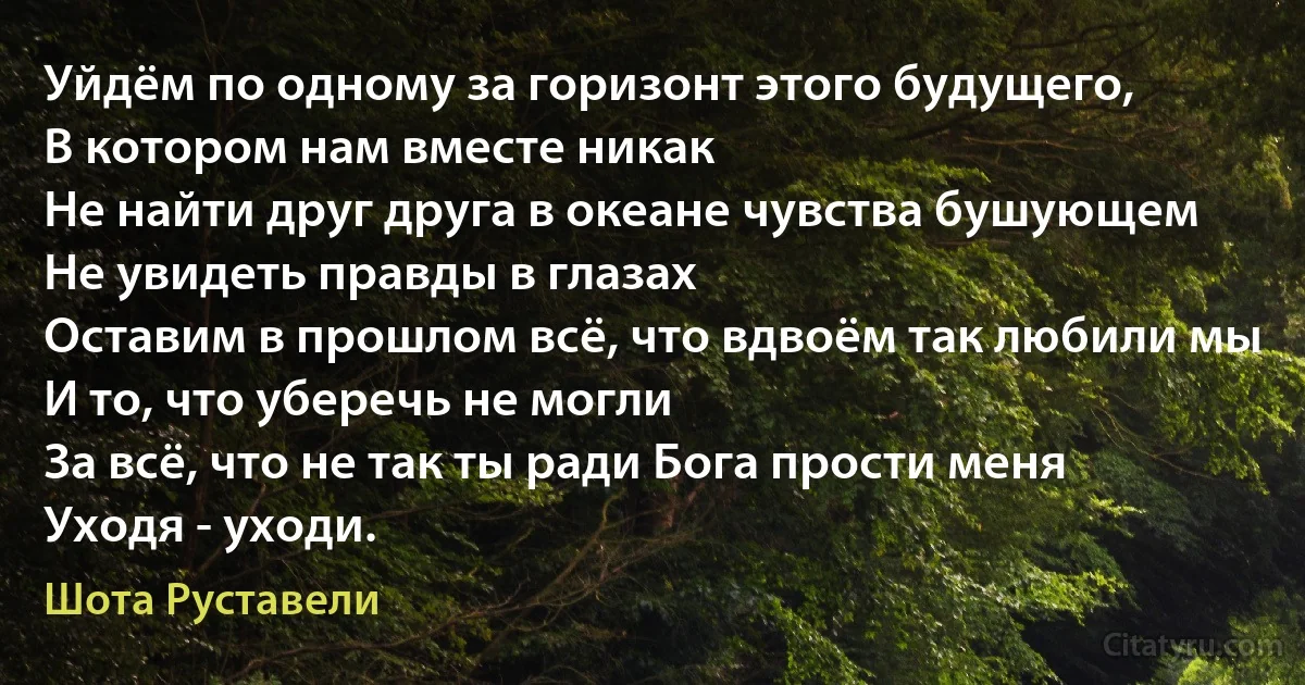 Уйдём по одному за горизонт этого будущего,
В котором нам вместе никак 
Не найти друг друга в океане чувства бушующем
Не увидеть правды в глазах 
Оставим в прошлом всё, что вдвоём так любили мы
И то, что уберечь не могли 
За всё, что не так ты ради Бога прости меня
Уходя - уходи. (Шота Руставели)