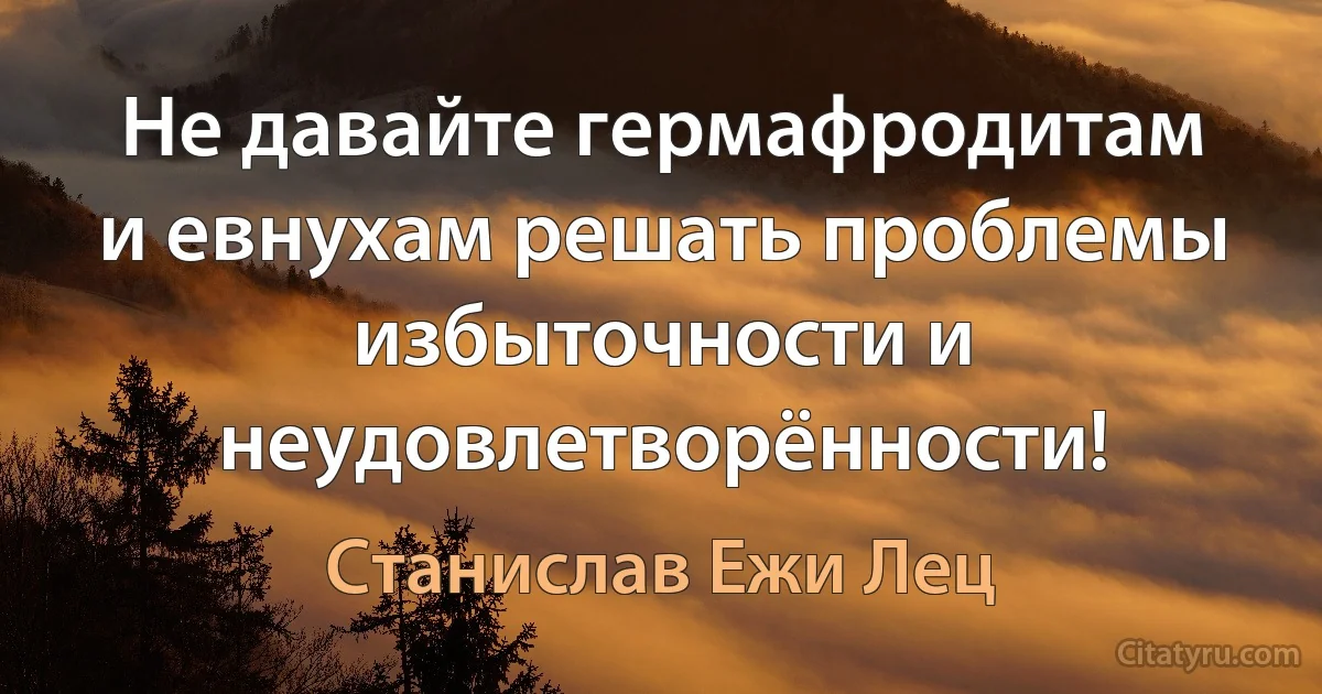 Не давайте гермафродитам и евнухам решать проблемы избыточности и неудовлетворённости! (Станислав Ежи Лец)