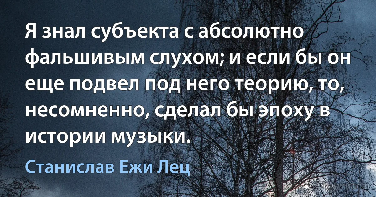 Я знал субъекта с абсолютно фальшивым слухом; и если бы он еще подвел под него теорию, то, несомненно, сделал бы эпоху в истории музыки. (Станислав Ежи Лец)