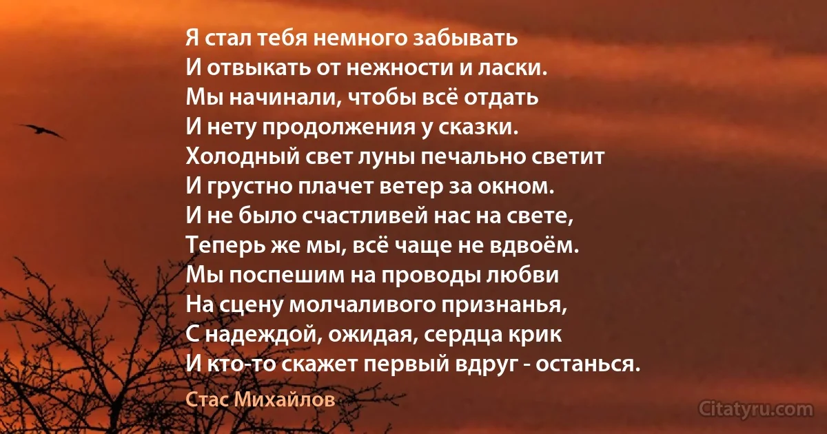 Я стал тебя немного забывать
И отвыкать от нежности и ласки.
Мы начинали, чтобы всё отдать
И нету продолжения у сказки.
Холодный свет луны печально светит
И грустно плачет ветер за окном.
И не было счастливей нас на свете,
Теперь же мы, всё чаще не вдвоём.
Мы поспешим на проводы любви
На сцену молчаливого признанья,
С надеждой, ожидая, сердца крик
И кто-то скажет первый вдруг - останься. (Стас Михайлов)