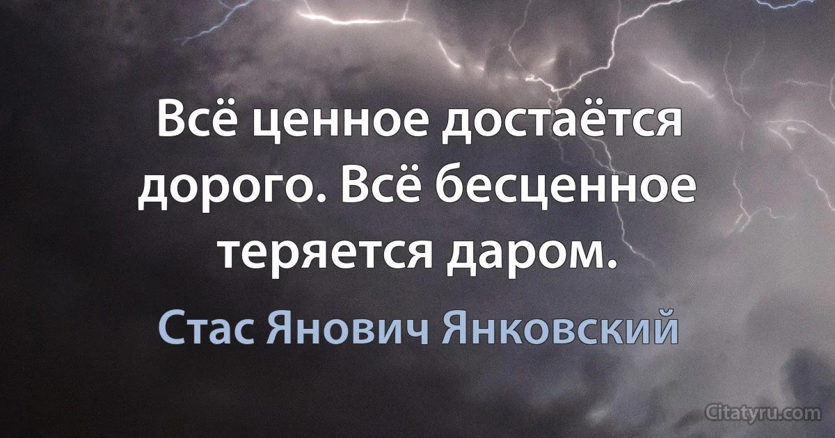 Всё ценное достаётся дорого. Всё бесценное теряется даром. (Стас Янович Янковский)