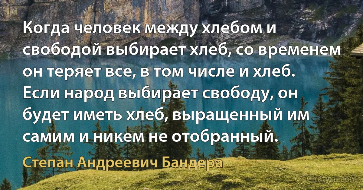 Когда человек между хлебом и свободой выбирает хлеб, со временем он теряет все, в том числе и хлеб. Если народ выбирает свободу, он будет иметь хлеб, выращенный им самим и никем не отобранный. (Степан Андреевич Бандера)