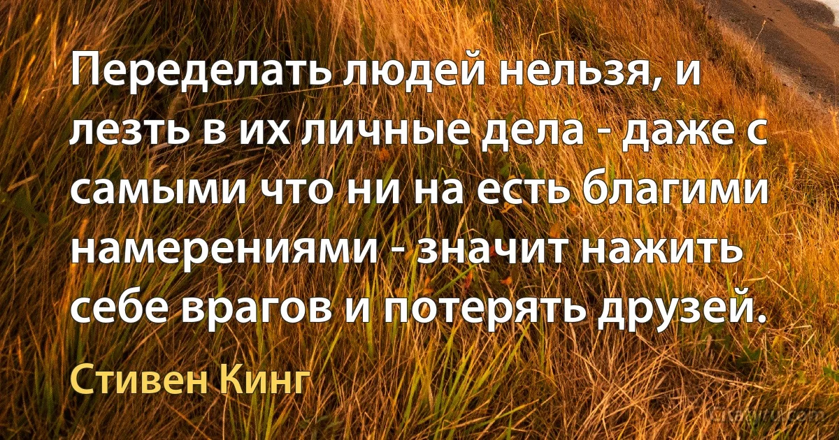 Переделать людей нельзя, и лезть в их личные дела - даже с самыми что ни на есть благими
намерениями - значит нажить
себе врагов и потерять друзей. (Стивен Кинг)