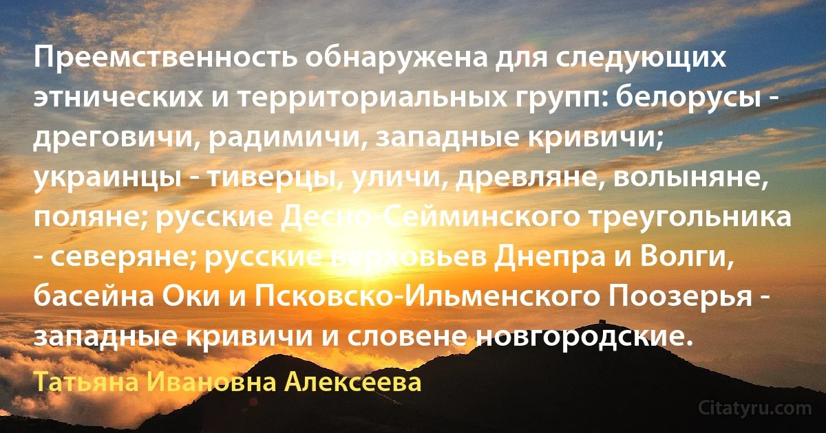 Преемственность обнаружена для следующих этнических и территориальных групп: белорусы - дреговичи, радимичи, западные кривичи; украинцы - тиверцы, уличи, древляне, волыняне, поляне; русские Десно-Сейминского треугольника - северяне; русские верховьев Днепра и Волги, басейна Оки и Псковско-Ильменского Поозерья - западные кривичи и словене новгородские. (Татьяна Ивановна Алексеева)