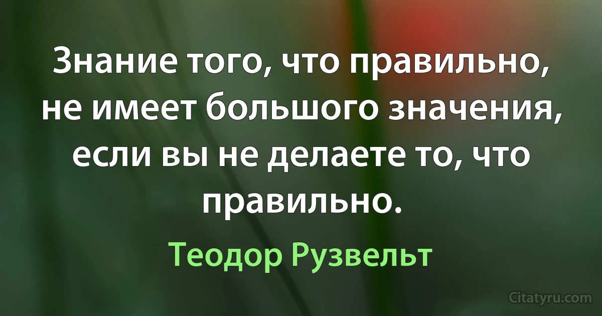 Знание того, что правильно, не имеет большого значения, если вы не делаете то, что правильно. (Теодор Рузвельт)