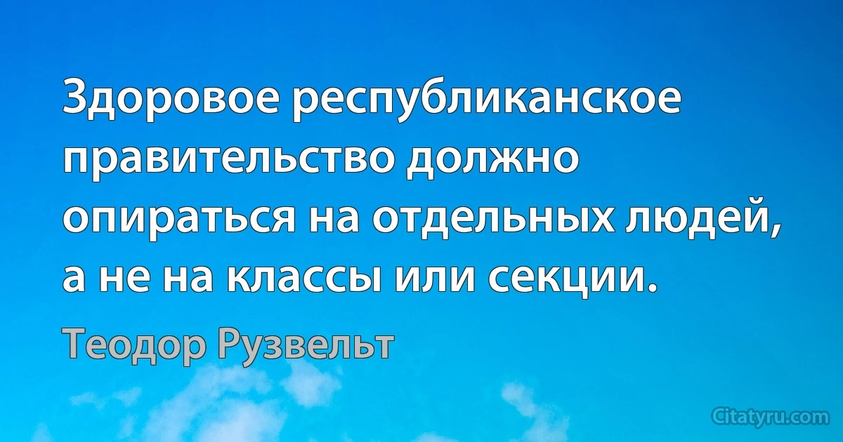 Здоровое республиканское правительство должно опираться на отдельных людей, а не на классы или секции. (Теодор Рузвельт)