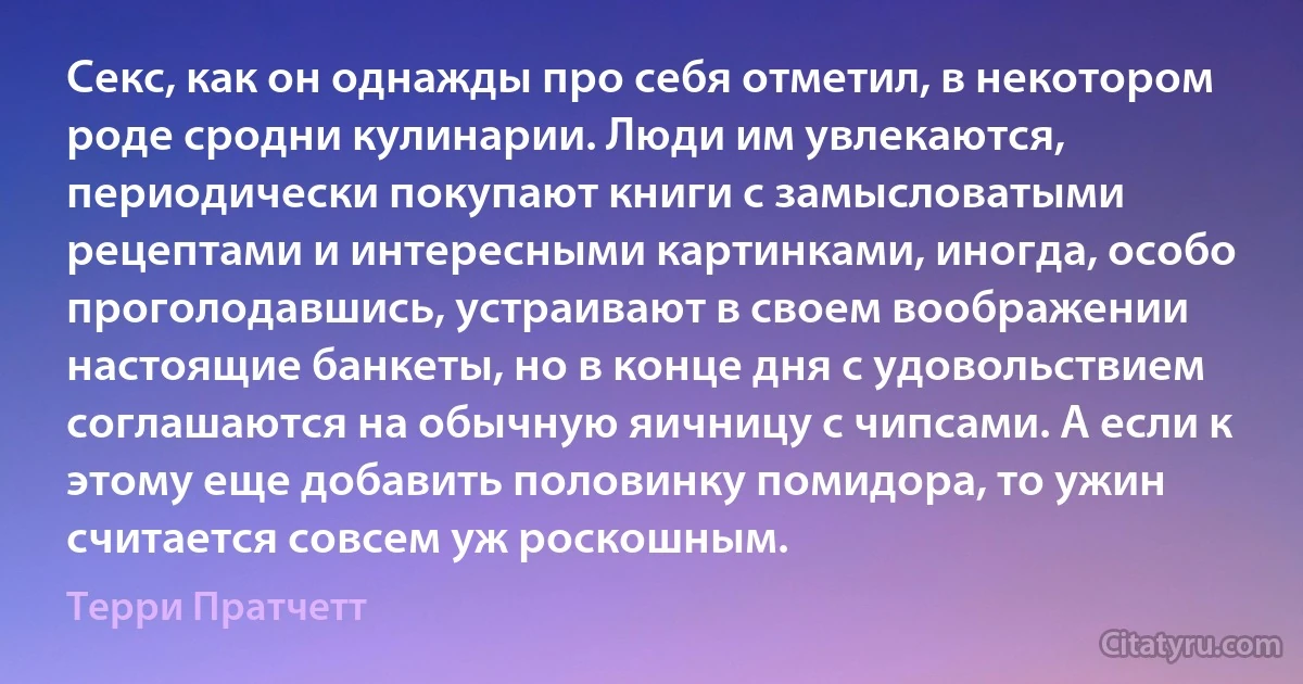 Секс, как он однажды про себя отметил, в некотором роде сродни кулинарии. Люди им увлекаются, периодически покупают книги с замысловатыми рецептами и интересными картинками, иногда, особо проголодавшись, устраивают в своем воображении настоящие банкеты, но в конце дня с удовольствием соглашаются на обычную яичницу с чипсами. А если к этому еще добавить половинку помидора, то ужин считается совсем уж роскошным. (Терри Пратчетт)