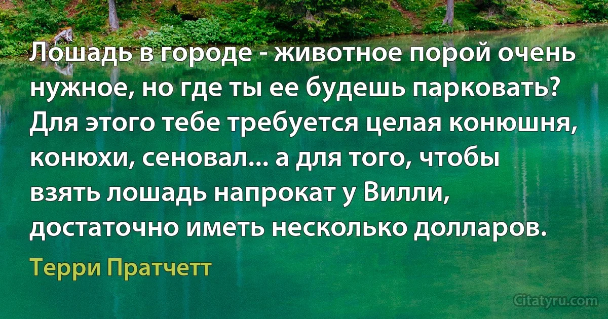 Лошадь в городе - животное порой очень нужное, но где ты ее будешь парковать? Для этого тебе требуется целая конюшня, конюхи, сеновал... а для того, чтобы взять лошадь напрокат у Вилли, достаточно иметь несколько долларов. (Терри Пратчетт)