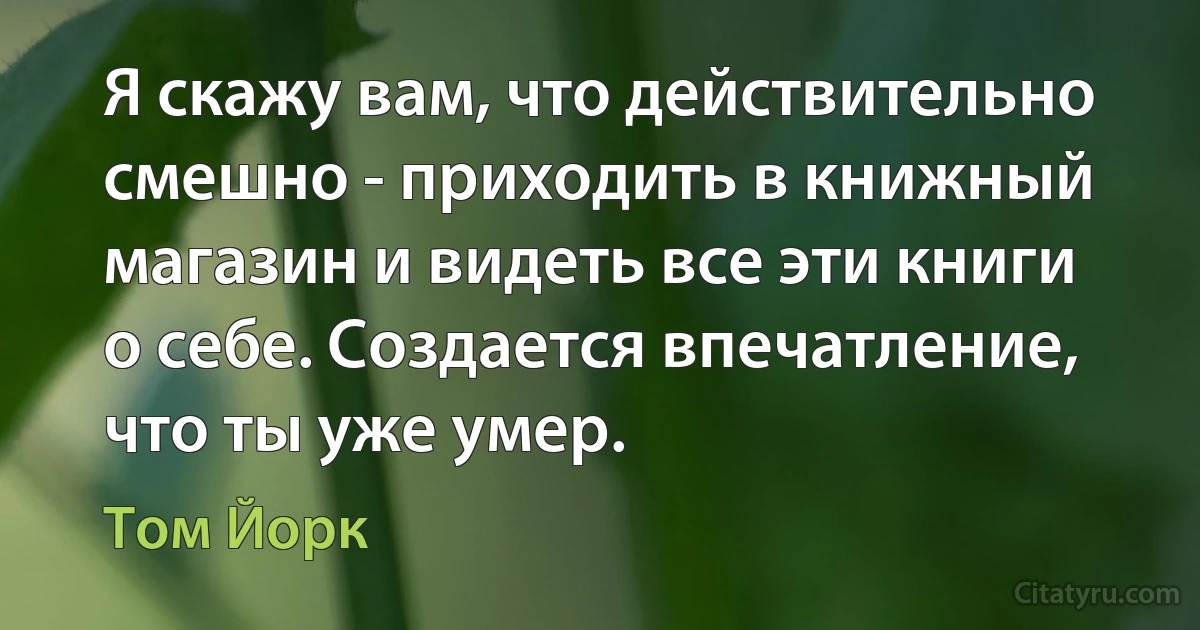 Я скажу вам, что действительно смешно - приходить в книжный магазин и видеть все эти книги о себе. Создается впечатление, что ты уже умер. (Том Йорк)