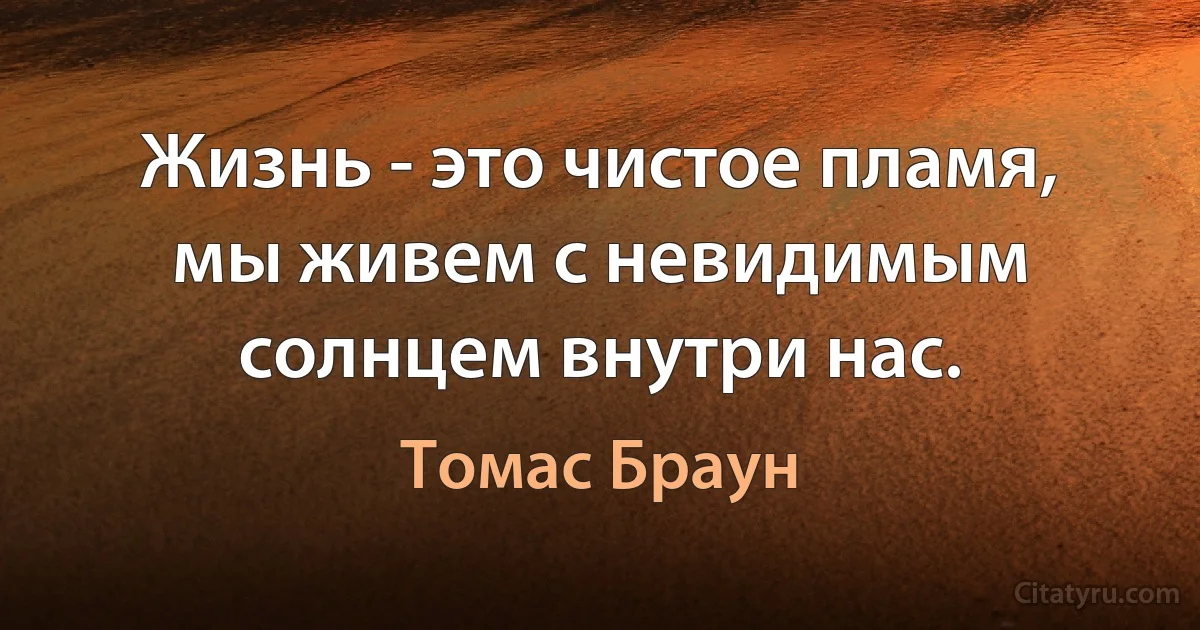 Жизнь - это чистое пламя, мы живем с невидимым солнцем внутри нас. (Томас Браун)