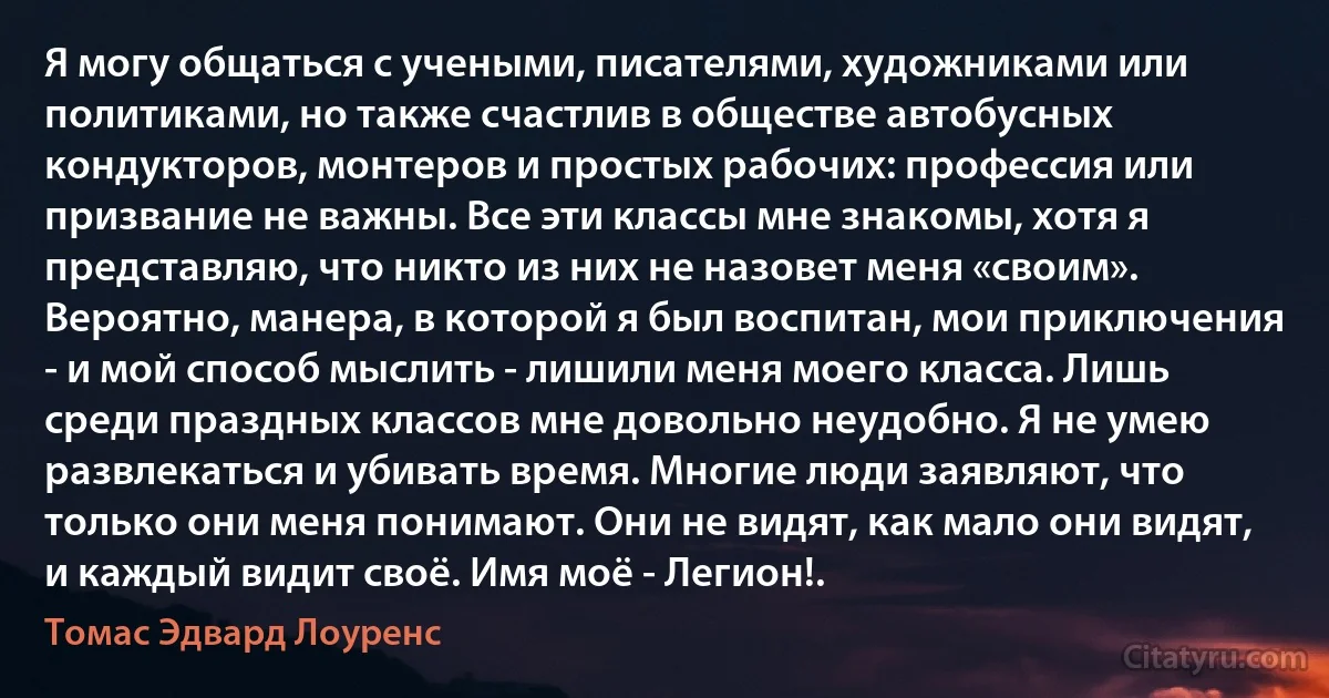 Я могу общаться с учеными, писателями, художниками или политиками, но также счастлив в обществе автобусных кондукторов, монтеров и простых рабочих: профессия или призвание не важны. Все эти классы мне знакомы, хотя я представляю, что никто из них не назовет меня «своим». Вероятно, манера, в которой я был воспитан, мои приключения - и мой способ мыслить - лишили меня моего класса. Лишь среди праздных классов мне довольно неудобно. Я не умею развлекаться и убивать время. Многие люди заявляют, что только они меня понимают. Они не видят, как мало они видят, и каждый видит своё. Имя моё - Легион!. (Томас Эдвард Лоуренс)