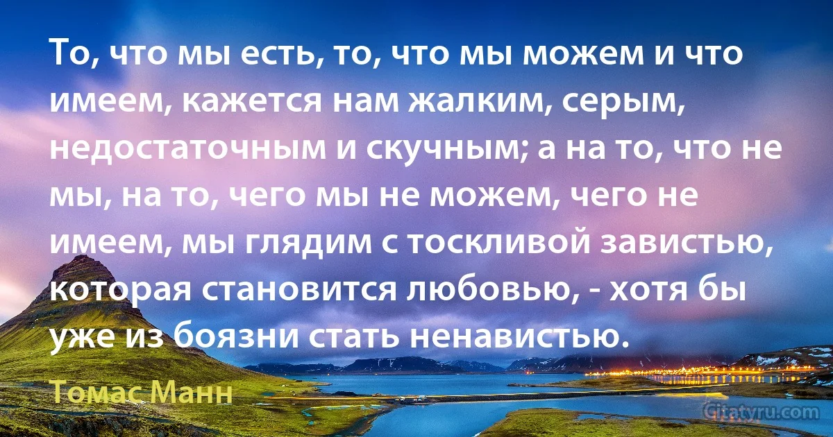 То, что мы есть, то, что мы можем и что имеем, кажется нам жалким, серым, недостаточным и скучным; а на то, что не мы, на то, чего мы не можем, чего не имеем, мы глядим с тоскливой завистью, которая становится любовью, - хотя бы уже из боязни стать ненавистью. (Томас Манн)