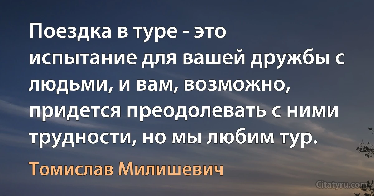 Поездка в туре - это испытание для вашей дружбы с людьми, и вам, возможно, придется преодолевать с ними трудности, но мы любим тур. (Томислав Милишевич)