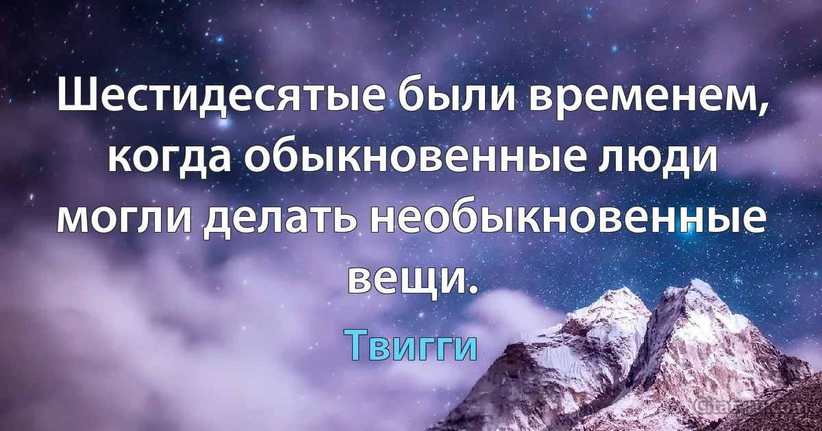 Шестидесятые были временем, когда обыкновенные люди могли делать необыкновенные вещи. (Твигги)