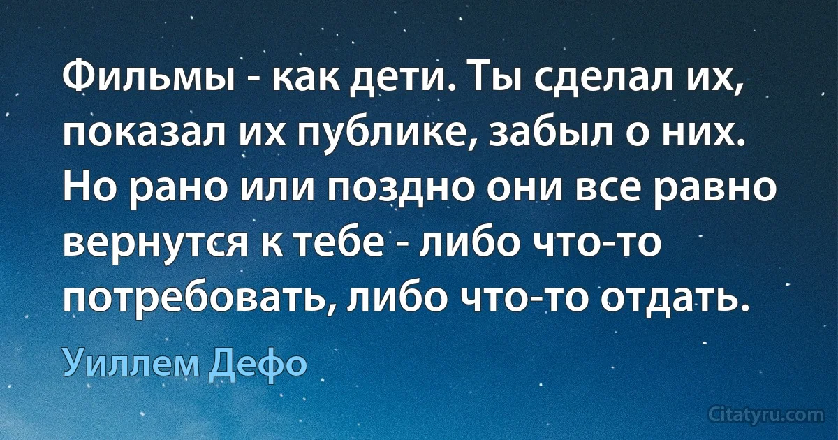 Фильмы - как дети. Ты сделал их, показал их публике, забыл о них. Но рано или поздно они все равно вернутся к тебе - либо что-то потребовать, либо что-то отдать. (Уиллем Дефо)