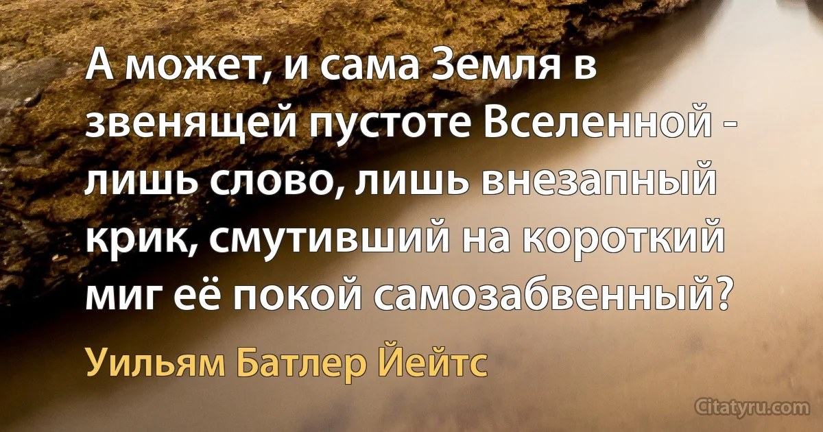 А может, и сама Земля в звенящей пустоте Вселенной -
лишь слово, лишь внезапный крик, смутивший на короткий миг её покой самозабвенный? (Уильям Батлер Йейтс)