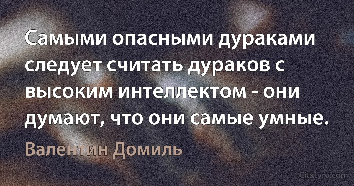 Самыми опасными дураками следует считать дураков с высоким интеллектом - они думают, что они самые умные. (Валентин Домиль)