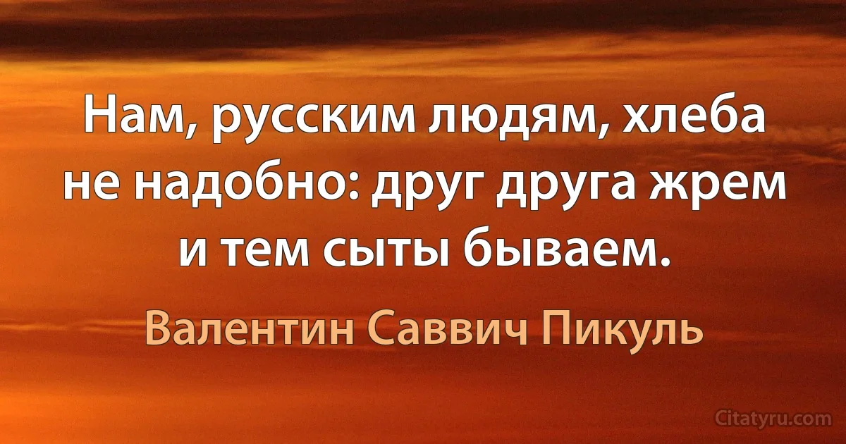 Нам, русским людям, хлеба не надобно: друг друга жрем и тем сыты бываем. (Валентин Саввич Пикуль)