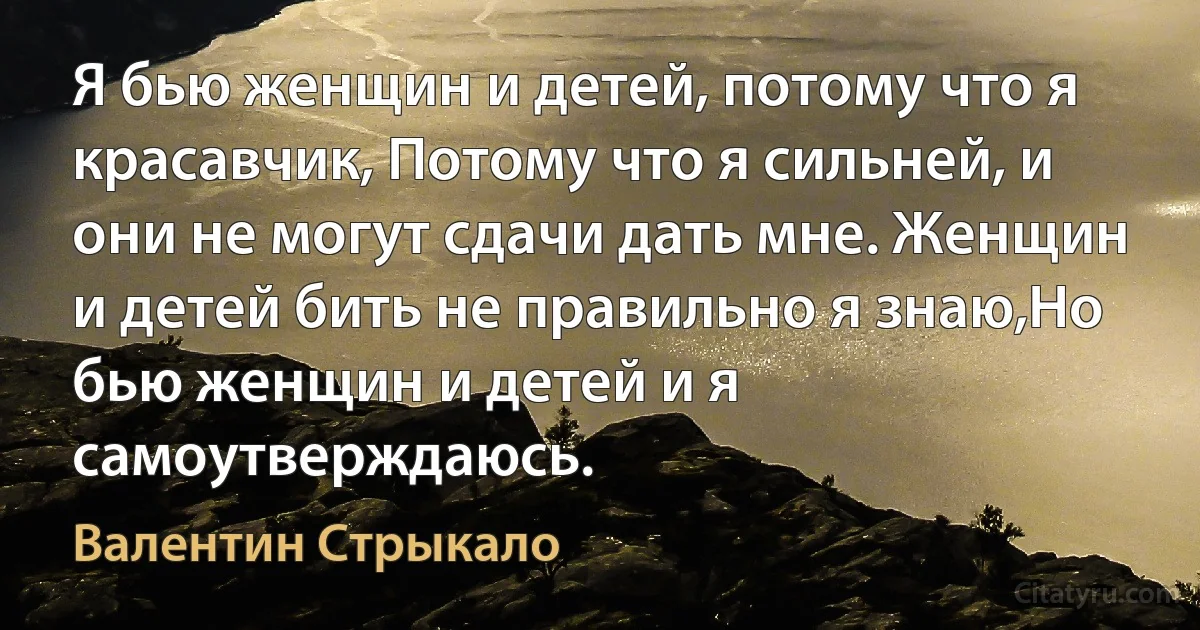 Я бью женщин и детей, потому что я красавчик, Потому что я сильней, и они не могут сдачи дать мне. Женщин и детей бить не правильно я знаю,Но бью женщин и детей и я самоутверждаюсь. (Валентин Стрыкало)