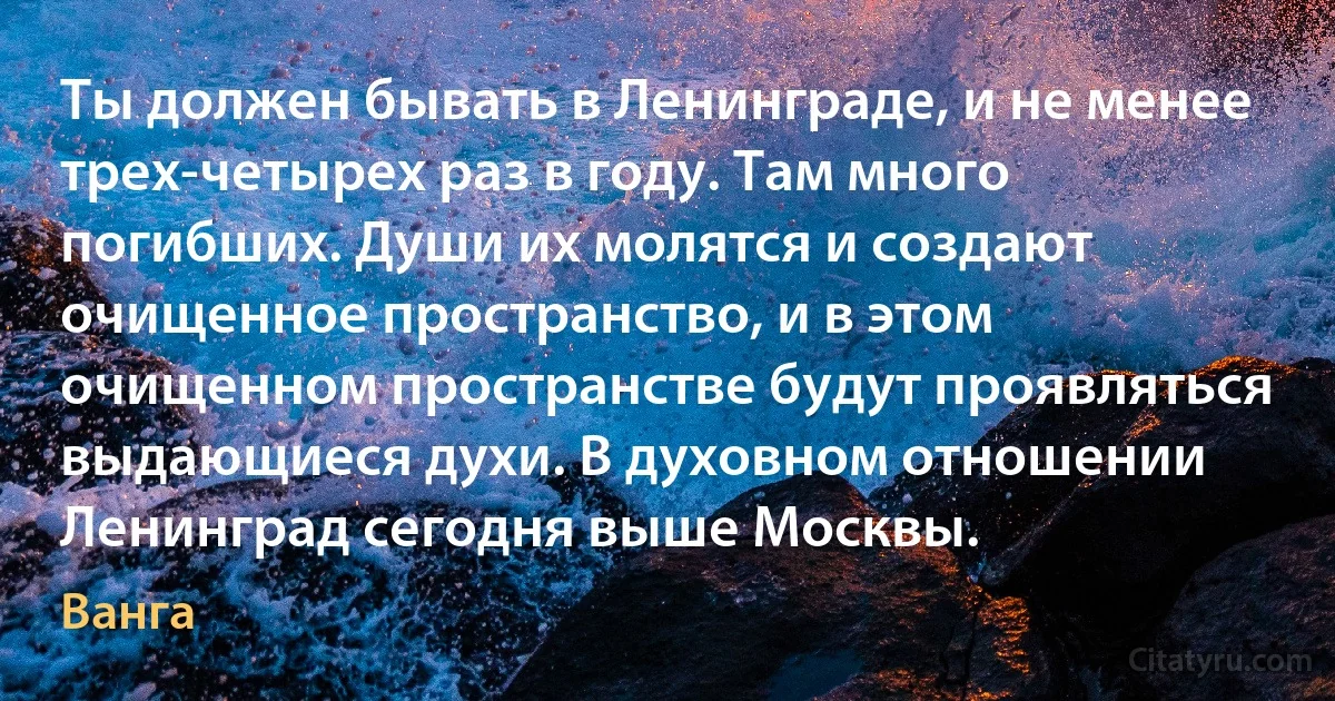 Ты должен бывать в Ленинграде, и не менее трех-четырех раз в году. Там много погибших. Души их молятся и создают очищенное пространство, и в этом очищенном пространстве будут проявляться выдающиеся духи. В духовном отношении Ленинград сегодня выше Москвы. (Ванга)