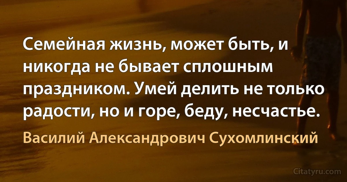 Семейная жизнь, может быть, и никогда не бывает сплошным праздником. Умей делить не только радости, но и горе, беду, несчастье. (Василий Александрович Сухомлинский)