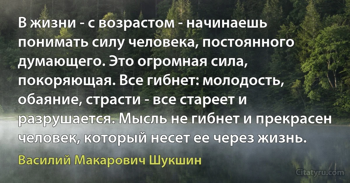 В жизни - с возрастом - начинаешь понимать силу человека, постоянного думающего. Это огромная сила, покоряющая. Все гибнет: молодость, обаяние, страсти - все стареет и разрушается. Мысль не гибнет и прекрасен человек, который несет ее через жизнь. (Василий Макарович Шукшин)