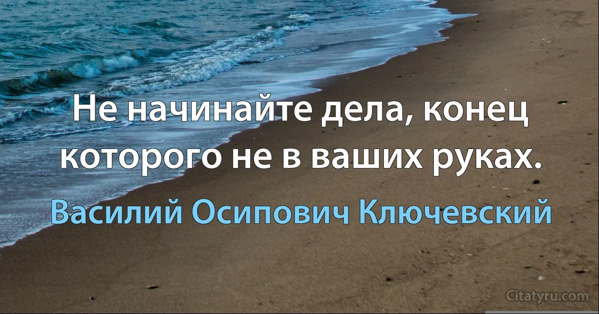 Не начинайте дела, конец которого не в ваших руках. (Василий Осипович Ключевский)