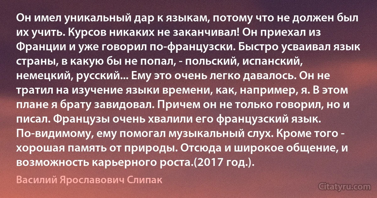 Он имел уникальный дар к языкам, потому что не должен был их учить. Курсов никаких не заканчивал! Он приехал из Франции и уже говорил по-французски. Быстро усваивал язык страны, в какую бы не попал, - польский, испанский, немецкий, русский... Ему это очень легко давалось. Он не тратил на изучение языки времени, как, например, я. В этом плане я брату завидовал. Причем он не только говорил, но и писал. Французы очень хвалили его французский язык. По-видимому, ему помогал музыкальный слух. Кроме того - хорошая память от природы. Отсюда и широкое общение, и возможность карьерного роста.(2017 год.). (Василий Ярославович Слипак)