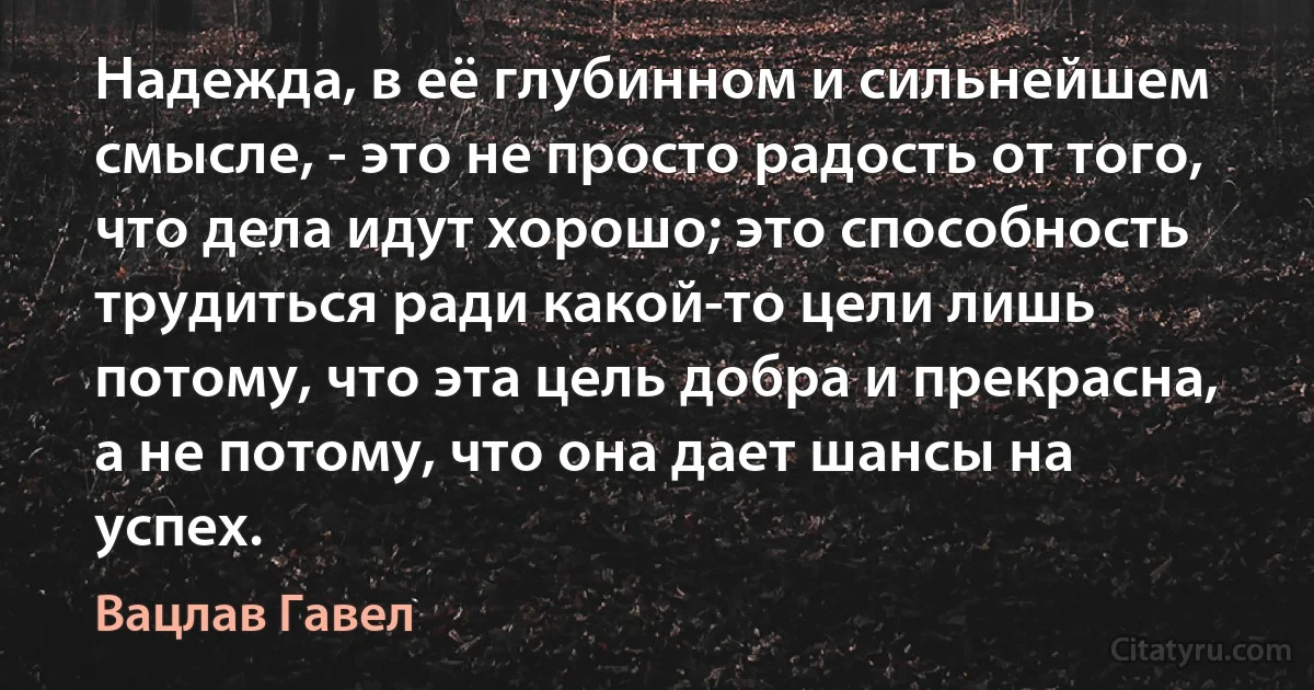 Надежда, в её глубинном и сильнейшем смысле, - это не просто радость от того, что дела идут хорошо; это способность трудиться ради какой-то цели лишь потому, что эта цель добра и прекрасна, а не потому, что она дает шансы на успех. (Вацлав Гавел)